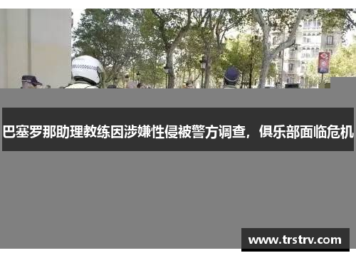 巴塞罗那助理教练因涉嫌性侵被警方调查，俱乐部面临危机